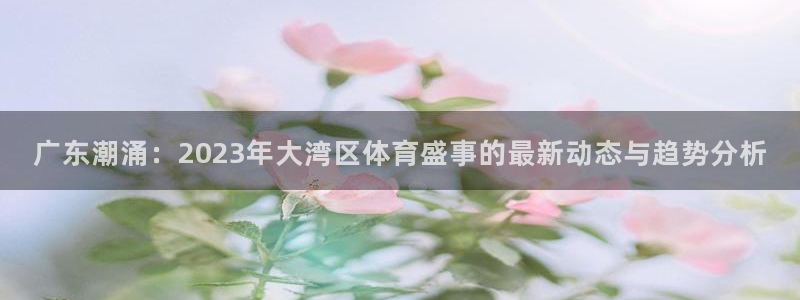 833直播app：广东潮涌：2023年大湾区体育盛事的最新动态与趋势分析